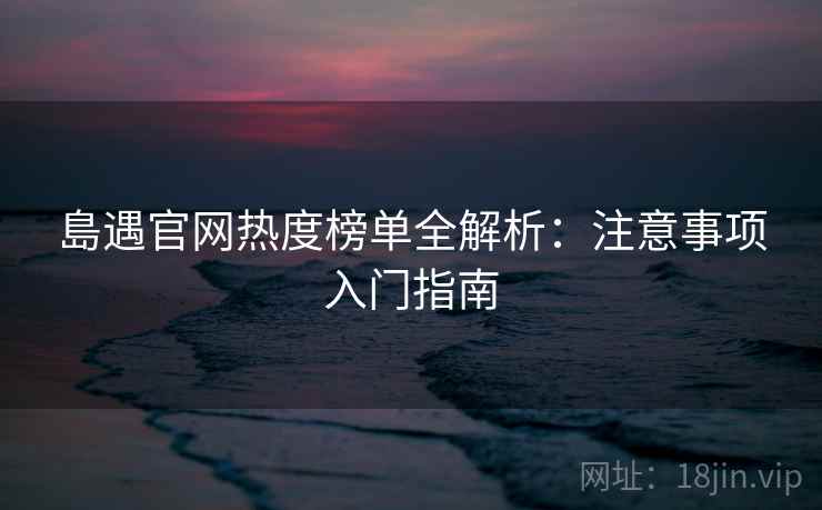島遇官网热度榜单全解析：注意事项入门指南