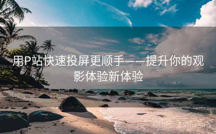 用P站快速投屏更顺手——提升你的观影体验新体验 用P站快速投屏更顺手——提升你的观影体验新体验