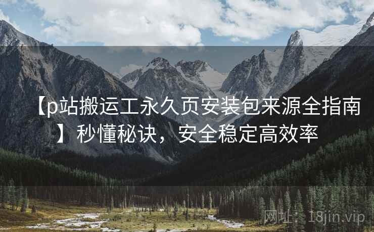 【p站搬运工永久页安装包来源全指南】秒懂秘诀，安全稳定高效率