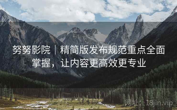 努努影院｜精简版发布规范重点全面掌握，让内容更高效更专业