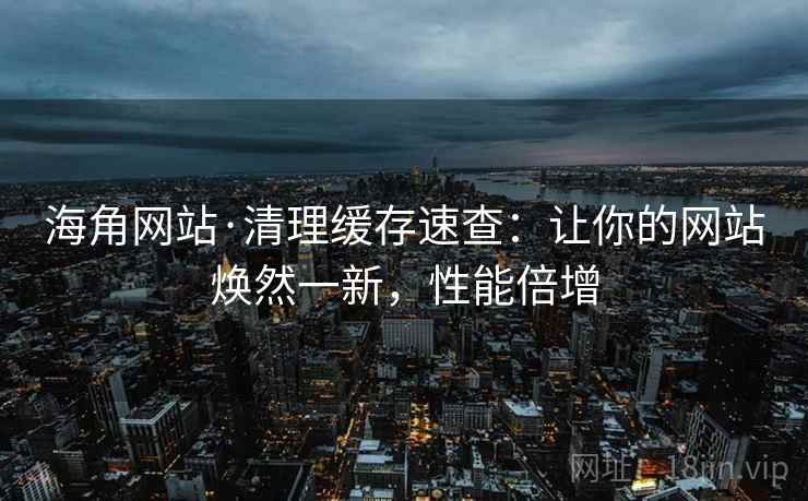 海角网站·清理缓存速查：让你的网站焕然一新，性能倍增