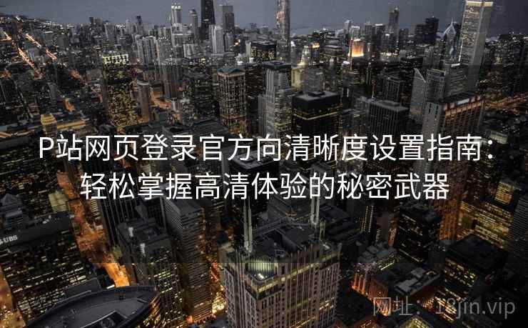 P站网页登录官方向清晰度设置指南：轻松掌握高清体验的秘密武器