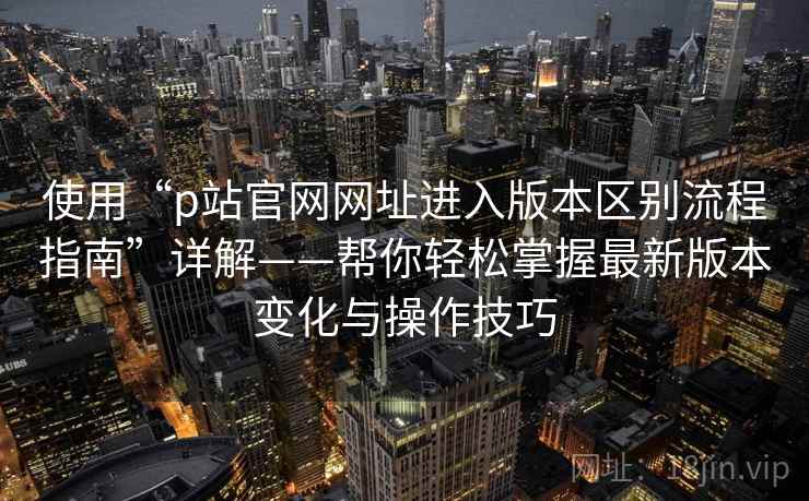 使用“p站官网网址进入版本区别流程指南”详解——帮你轻松掌握最新版本变化与操作技巧 使用“p站官网网址进入版本区别流程指南”详解——帮你轻松掌握最新版本变化与操作技巧
